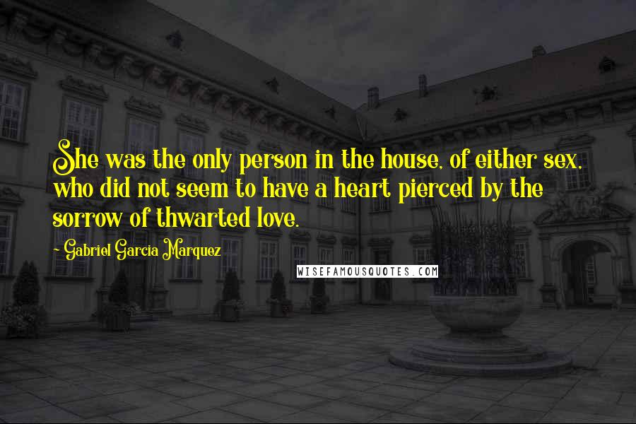 Gabriel Garcia Marquez Quotes: She was the only person in the house, of either sex, who did not seem to have a heart pierced by the sorrow of thwarted love.