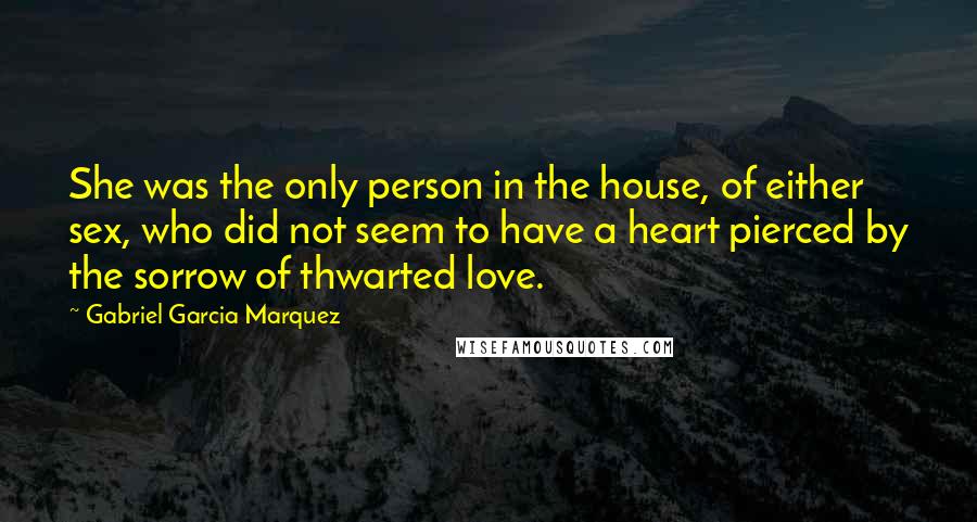 Gabriel Garcia Marquez Quotes: She was the only person in the house, of either sex, who did not seem to have a heart pierced by the sorrow of thwarted love.