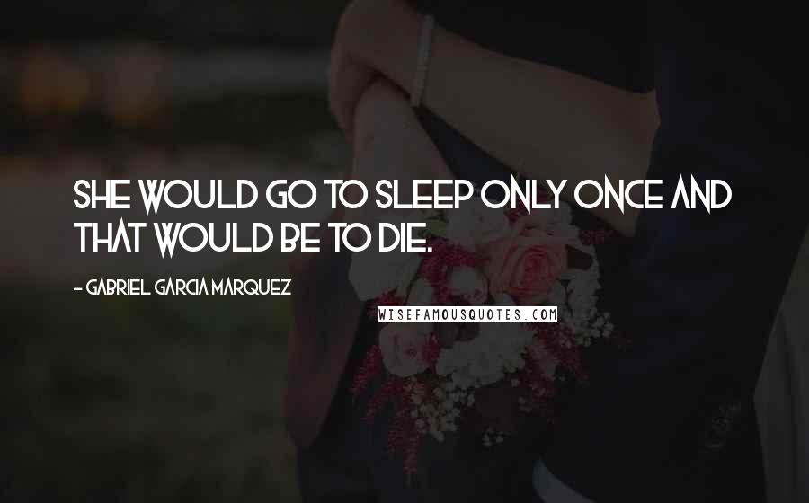 Gabriel Garcia Marquez Quotes: She would go to sleep only once and that would be to die.