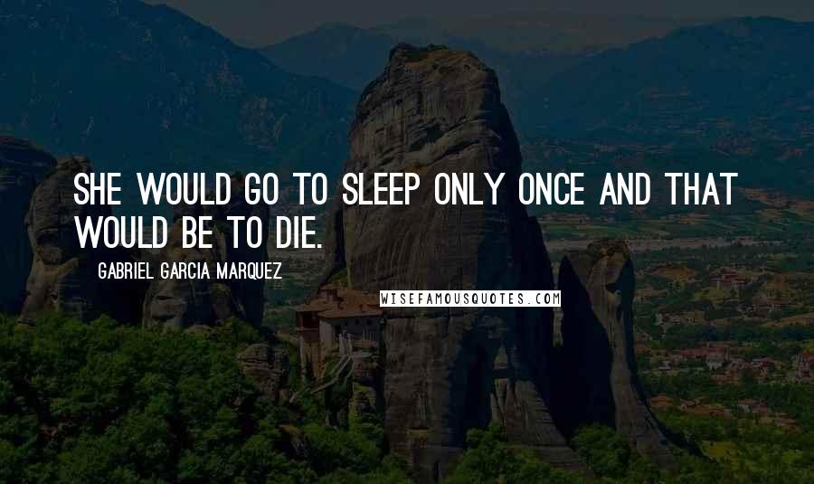 Gabriel Garcia Marquez Quotes: She would go to sleep only once and that would be to die.