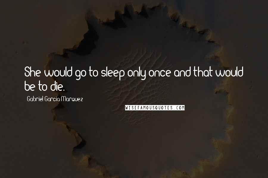 Gabriel Garcia Marquez Quotes: She would go to sleep only once and that would be to die.