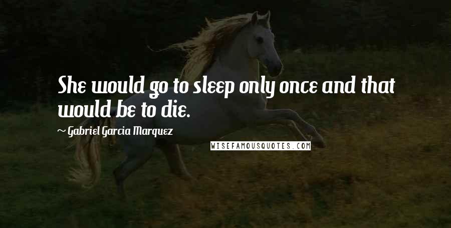 Gabriel Garcia Marquez Quotes: She would go to sleep only once and that would be to die.