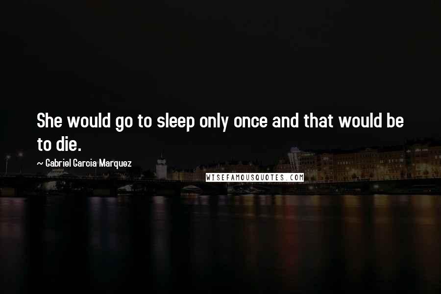 Gabriel Garcia Marquez Quotes: She would go to sleep only once and that would be to die.