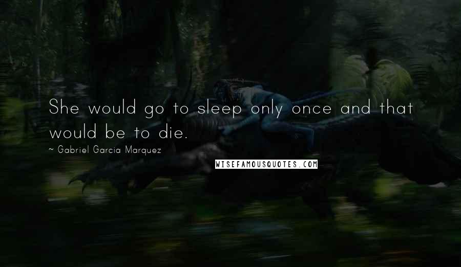 Gabriel Garcia Marquez Quotes: She would go to sleep only once and that would be to die.