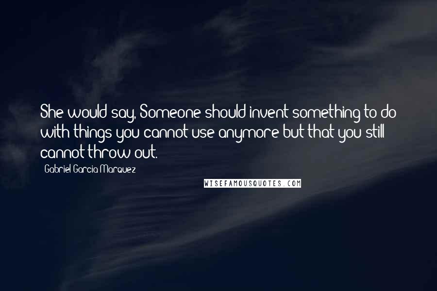 Gabriel Garcia Marquez Quotes: She would say, Someone should invent something to do with things you cannot use anymore but that you still cannot throw out.