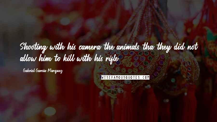 Gabriel Garcia Marquez Quotes: Shooting with his camera the animals tha they did not allow him to kill with his rifle .