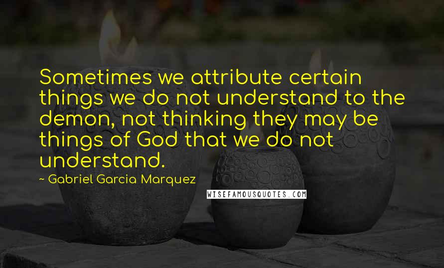 Gabriel Garcia Marquez Quotes: Sometimes we attribute certain things we do not understand to the demon, not thinking they may be things of God that we do not understand.