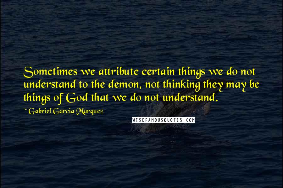Gabriel Garcia Marquez Quotes: Sometimes we attribute certain things we do not understand to the demon, not thinking they may be things of God that we do not understand.