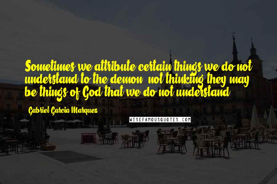 Gabriel Garcia Marquez Quotes: Sometimes we attribute certain things we do not understand to the demon, not thinking they may be things of God that we do not understand.