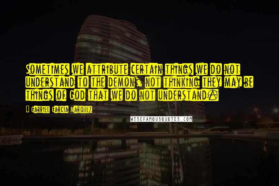 Gabriel Garcia Marquez Quotes: Sometimes we attribute certain things we do not understand to the demon, not thinking they may be things of God that we do not understand.