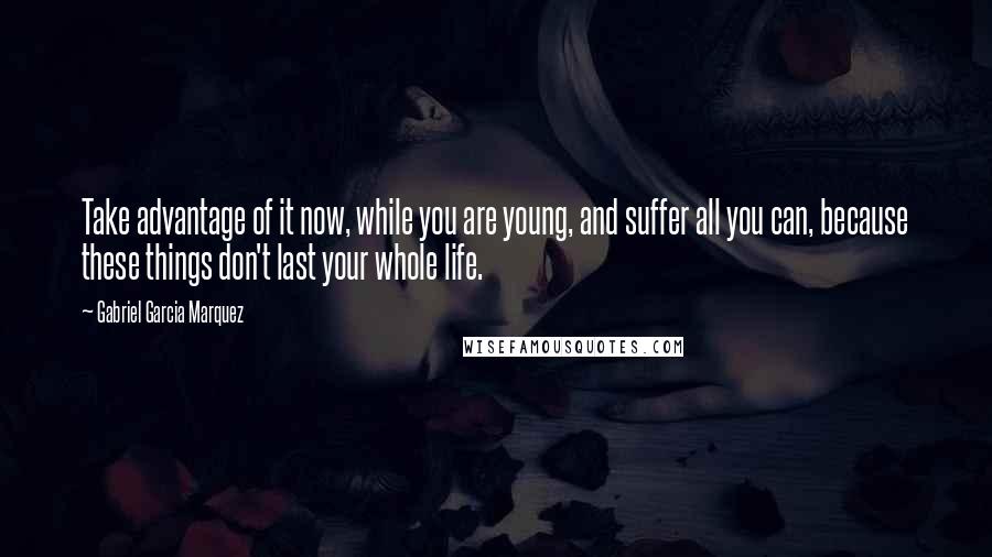 Gabriel Garcia Marquez Quotes: Take advantage of it now, while you are young, and suffer all you can, because these things don't last your whole life.