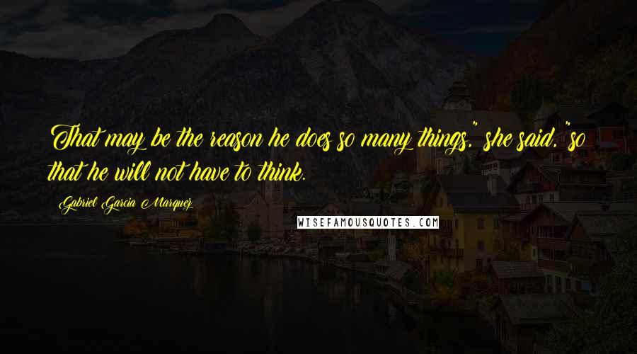 Gabriel Garcia Marquez Quotes: That may be the reason he does so many things," she said, "so that he will not have to think.
