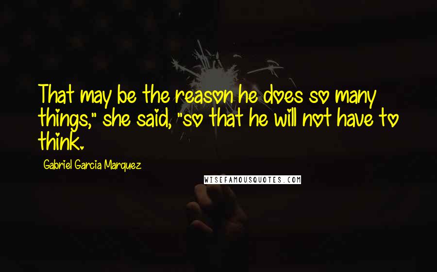 Gabriel Garcia Marquez Quotes: That may be the reason he does so many things," she said, "so that he will not have to think.