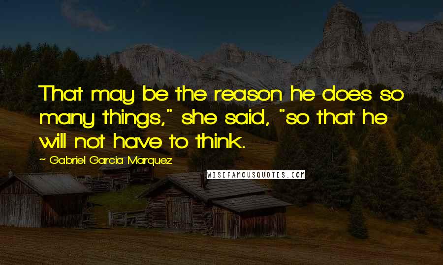 Gabriel Garcia Marquez Quotes: That may be the reason he does so many things," she said, "so that he will not have to think.