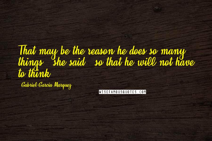 Gabriel Garcia Marquez Quotes: That may be the reason he does so many things," she said, "so that he will not have to think.