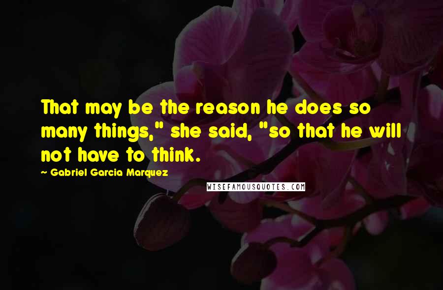 Gabriel Garcia Marquez Quotes: That may be the reason he does so many things," she said, "so that he will not have to think.