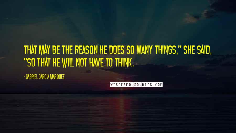Gabriel Garcia Marquez Quotes: That may be the reason he does so many things," she said, "so that he will not have to think.