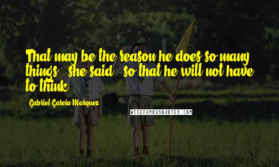 Gabriel Garcia Marquez Quotes: That may be the reason he does so many things," she said, "so that he will not have to think.