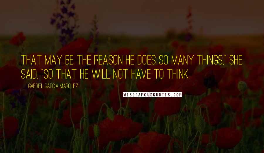 Gabriel Garcia Marquez Quotes: That may be the reason he does so many things," she said, "so that he will not have to think.