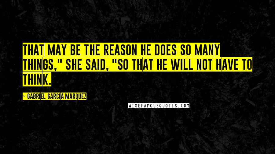 Gabriel Garcia Marquez Quotes: That may be the reason he does so many things," she said, "so that he will not have to think.