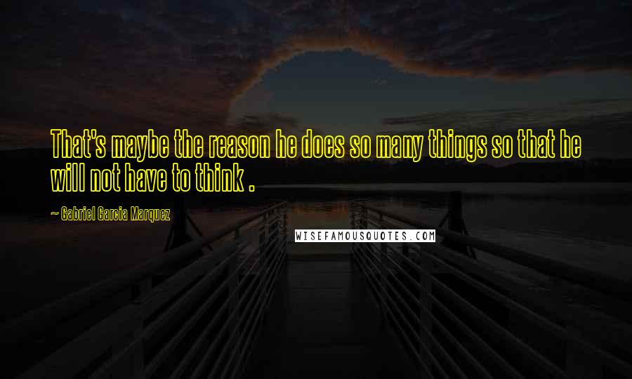 Gabriel Garcia Marquez Quotes: That's maybe the reason he does so many things so that he will not have to think .