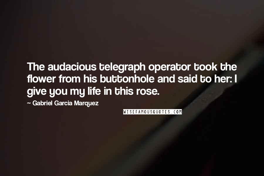 Gabriel Garcia Marquez Quotes: The audacious telegraph operator took the flower from his buttonhole and said to her: I give you my life in this rose.