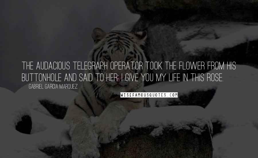 Gabriel Garcia Marquez Quotes: The audacious telegraph operator took the flower from his buttonhole and said to her: I give you my life in this rose.