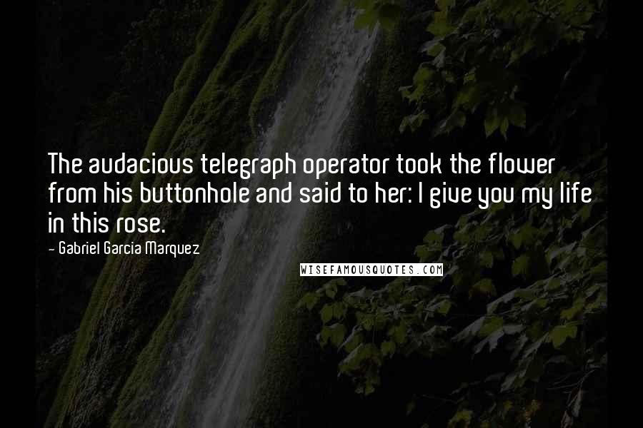 Gabriel Garcia Marquez Quotes: The audacious telegraph operator took the flower from his buttonhole and said to her: I give you my life in this rose.