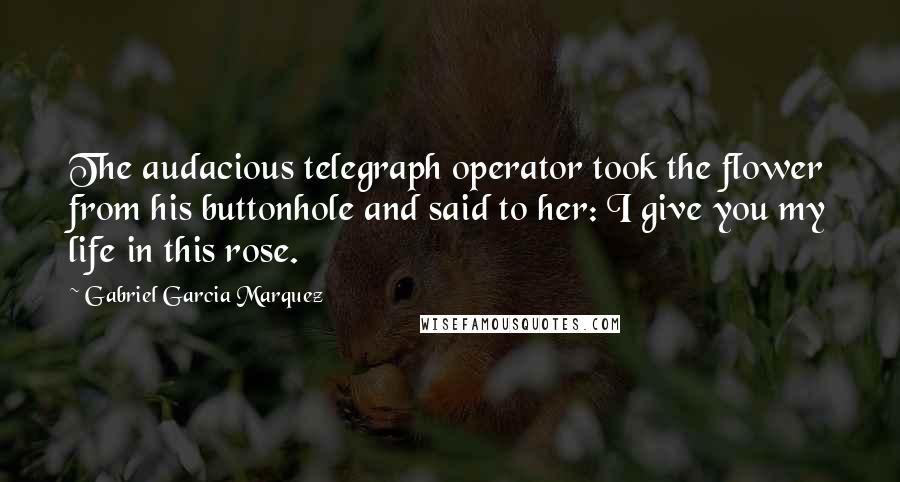 Gabriel Garcia Marquez Quotes: The audacious telegraph operator took the flower from his buttonhole and said to her: I give you my life in this rose.