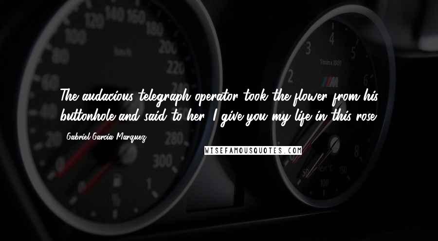 Gabriel Garcia Marquez Quotes: The audacious telegraph operator took the flower from his buttonhole and said to her: I give you my life in this rose.