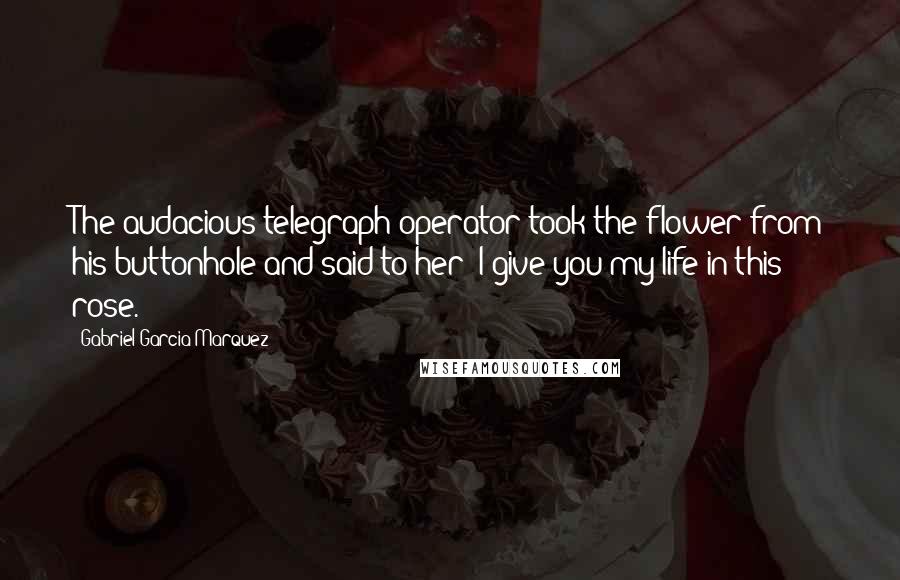 Gabriel Garcia Marquez Quotes: The audacious telegraph operator took the flower from his buttonhole and said to her: I give you my life in this rose.