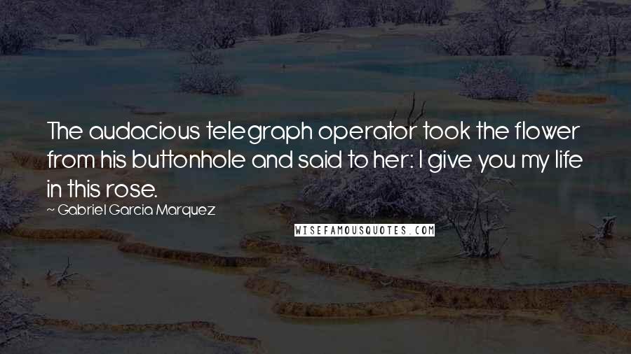 Gabriel Garcia Marquez Quotes: The audacious telegraph operator took the flower from his buttonhole and said to her: I give you my life in this rose.