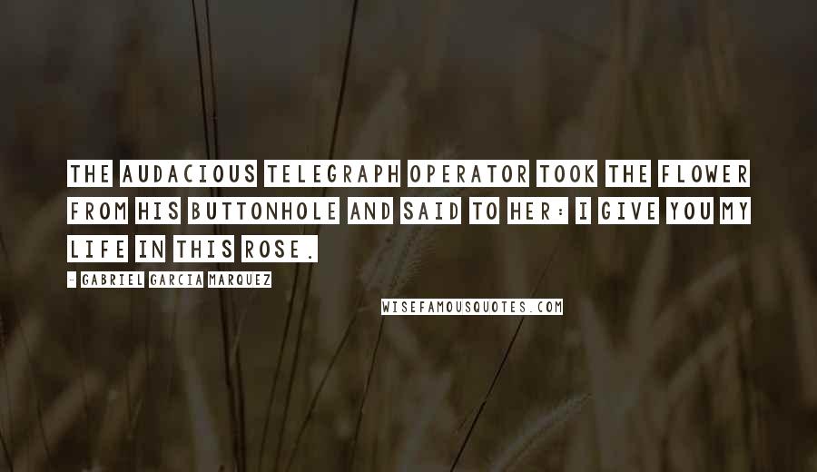 Gabriel Garcia Marquez Quotes: The audacious telegraph operator took the flower from his buttonhole and said to her: I give you my life in this rose.