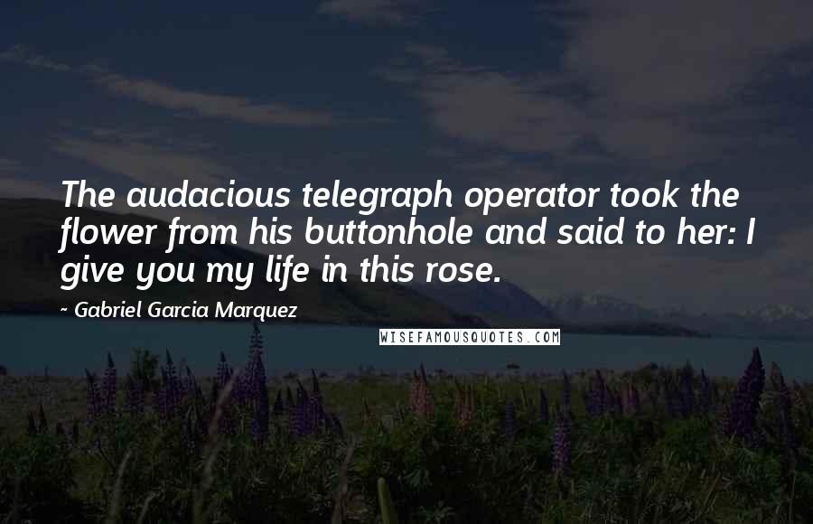 Gabriel Garcia Marquez Quotes: The audacious telegraph operator took the flower from his buttonhole and said to her: I give you my life in this rose.