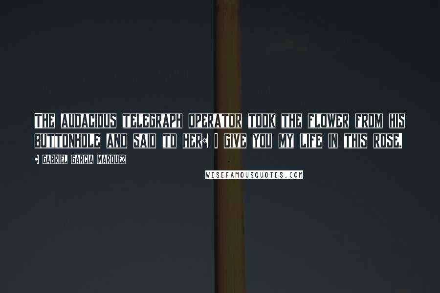 Gabriel Garcia Marquez Quotes: The audacious telegraph operator took the flower from his buttonhole and said to her: I give you my life in this rose.