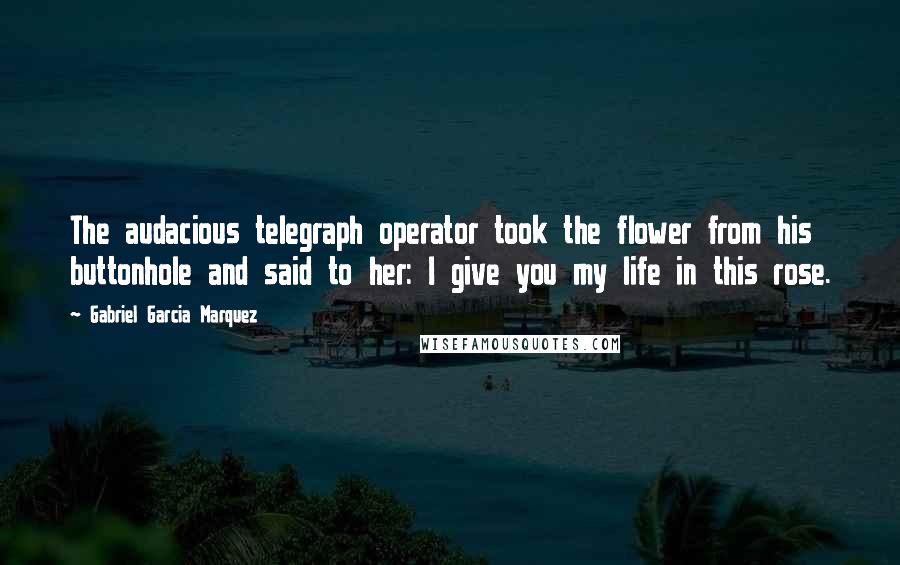 Gabriel Garcia Marquez Quotes: The audacious telegraph operator took the flower from his buttonhole and said to her: I give you my life in this rose.