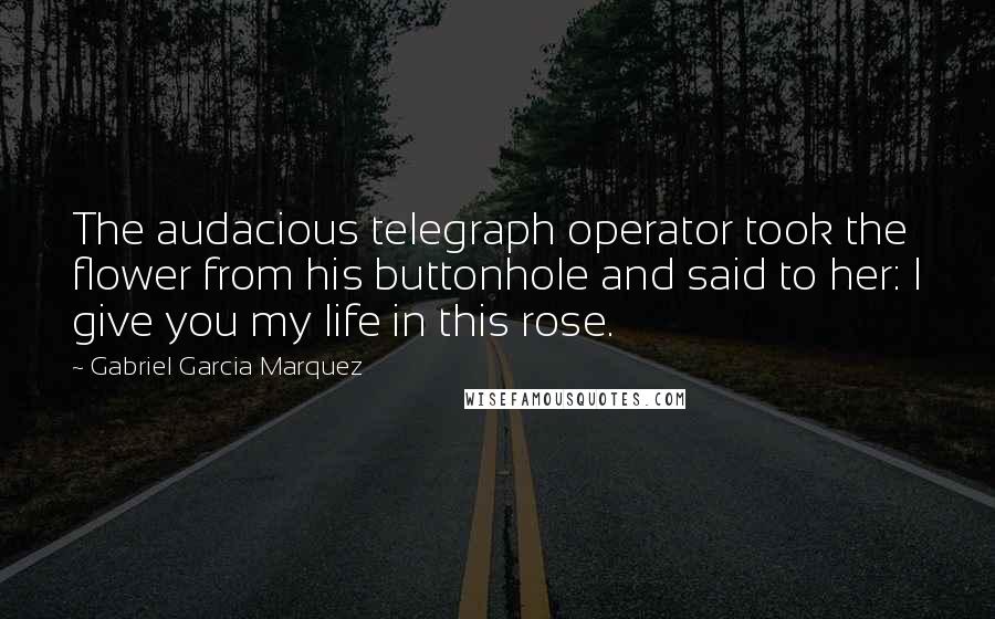 Gabriel Garcia Marquez Quotes: The audacious telegraph operator took the flower from his buttonhole and said to her: I give you my life in this rose.