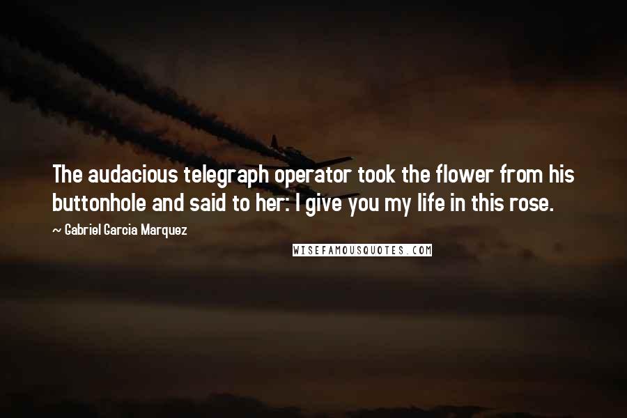 Gabriel Garcia Marquez Quotes: The audacious telegraph operator took the flower from his buttonhole and said to her: I give you my life in this rose.