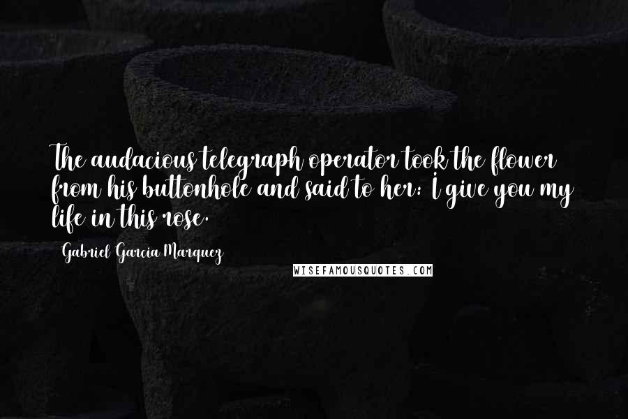 Gabriel Garcia Marquez Quotes: The audacious telegraph operator took the flower from his buttonhole and said to her: I give you my life in this rose.