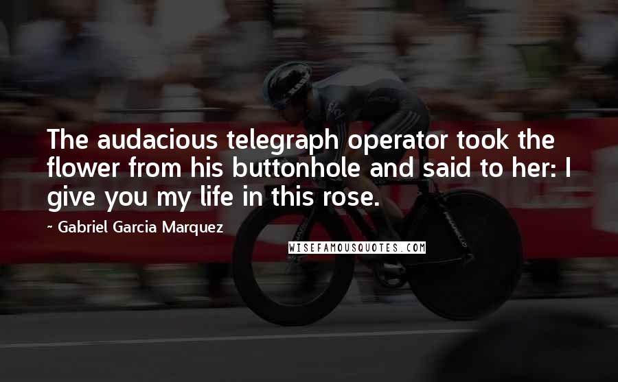 Gabriel Garcia Marquez Quotes: The audacious telegraph operator took the flower from his buttonhole and said to her: I give you my life in this rose.