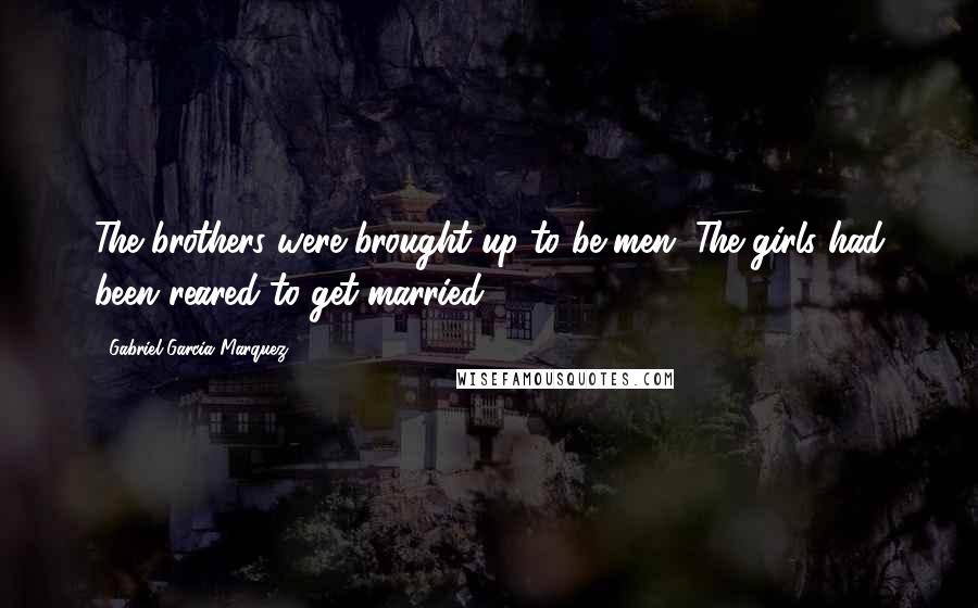 Gabriel Garcia Marquez Quotes: The brothers were brought up to be men. The girls had been reared to get married.