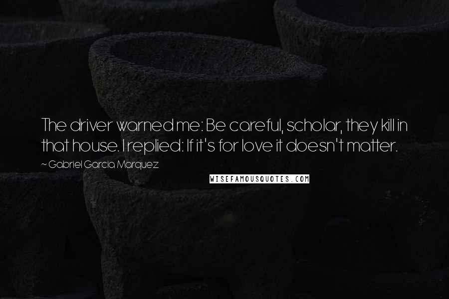 Gabriel Garcia Marquez Quotes: The driver warned me: Be careful, scholar, they kill in that house. I replied: If it's for love it doesn't matter.