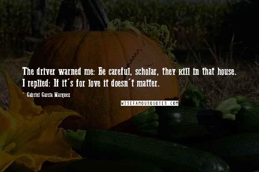 Gabriel Garcia Marquez Quotes: The driver warned me: Be careful, scholar, they kill in that house. I replied: If it's for love it doesn't matter.