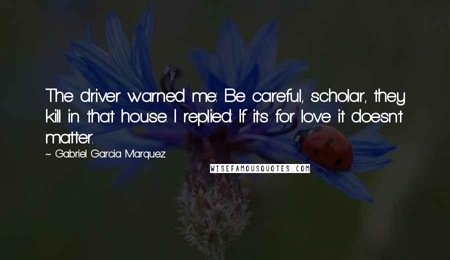 Gabriel Garcia Marquez Quotes: The driver warned me: Be careful, scholar, they kill in that house. I replied: If it's for love it doesn't matter.