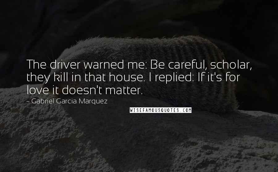 Gabriel Garcia Marquez Quotes: The driver warned me: Be careful, scholar, they kill in that house. I replied: If it's for love it doesn't matter.