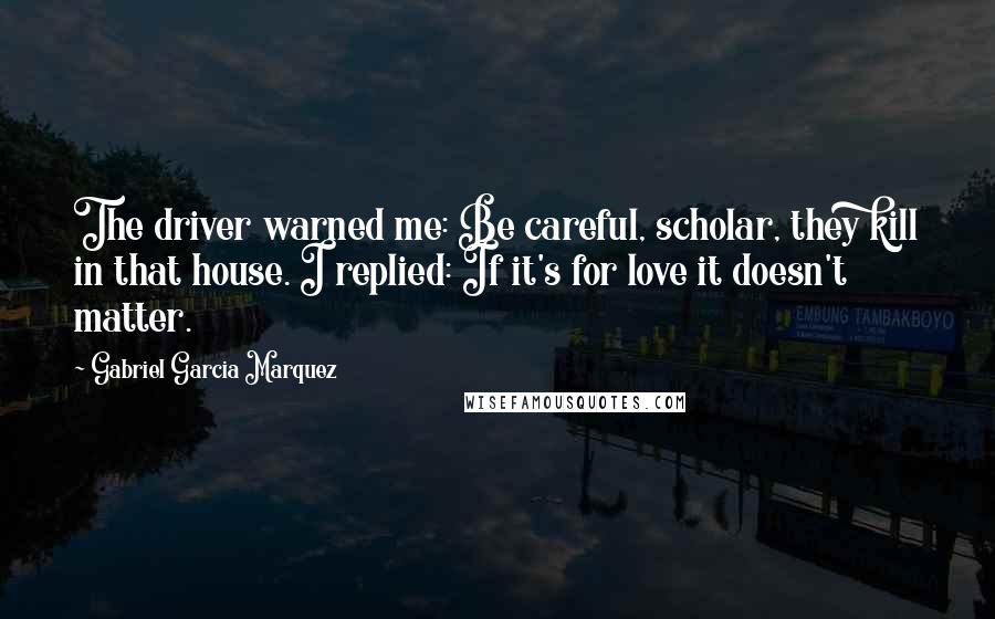 Gabriel Garcia Marquez Quotes: The driver warned me: Be careful, scholar, they kill in that house. I replied: If it's for love it doesn't matter.