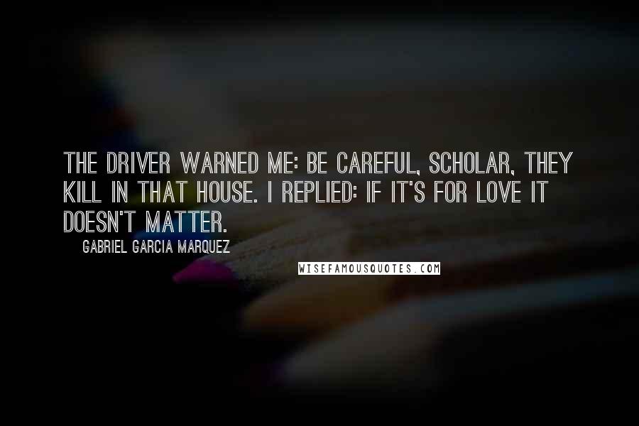 Gabriel Garcia Marquez Quotes: The driver warned me: Be careful, scholar, they kill in that house. I replied: If it's for love it doesn't matter.