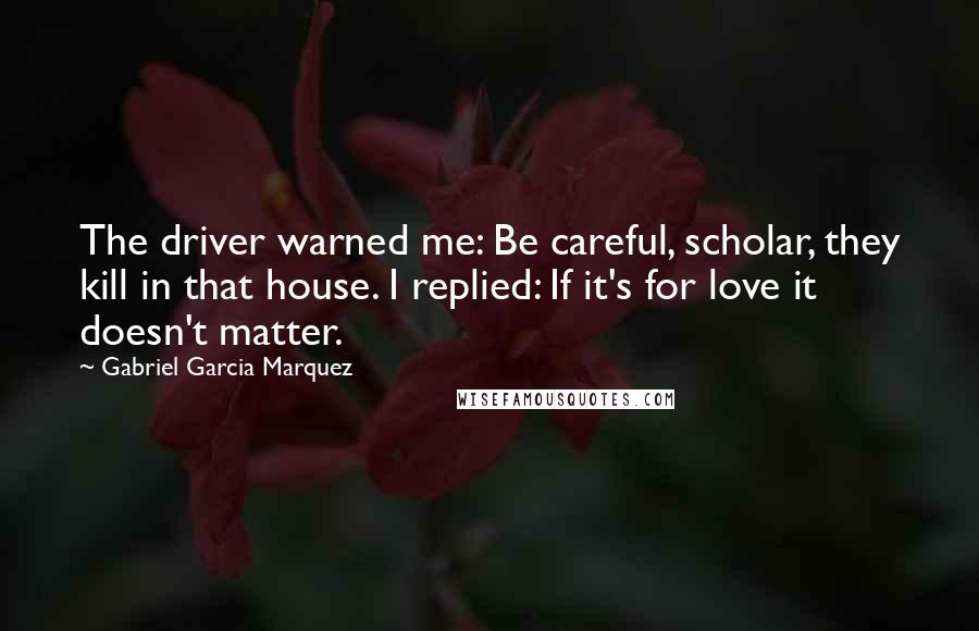 Gabriel Garcia Marquez Quotes: The driver warned me: Be careful, scholar, they kill in that house. I replied: If it's for love it doesn't matter.