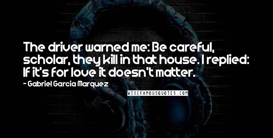 Gabriel Garcia Marquez Quotes: The driver warned me: Be careful, scholar, they kill in that house. I replied: If it's for love it doesn't matter.