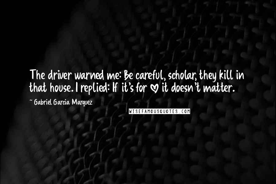 Gabriel Garcia Marquez Quotes: The driver warned me: Be careful, scholar, they kill in that house. I replied: If it's for love it doesn't matter.